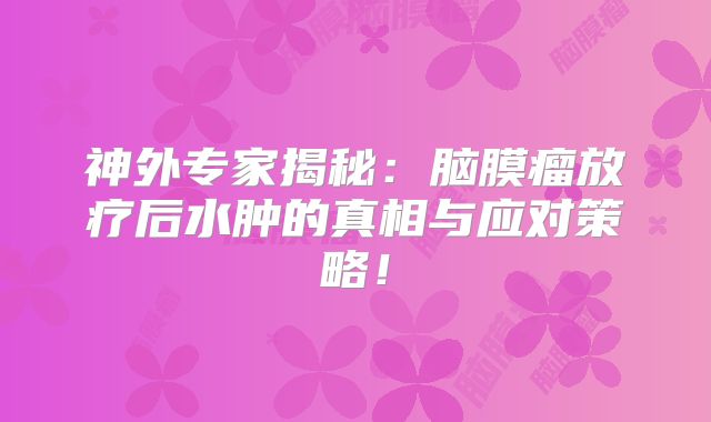 神外专家揭秘：脑膜瘤放疗后水肿的真相与应对策略！