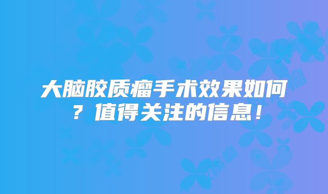 大脑胶质瘤手术效果如何？值得关注的信息！