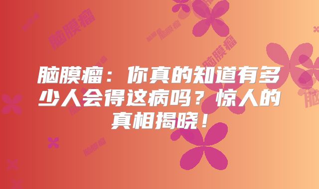 脑膜瘤：你真的知道有多少人会得这病吗？惊人的真相揭晓！