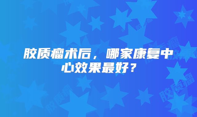 胶质瘤术后，哪家康复中心效果最好？