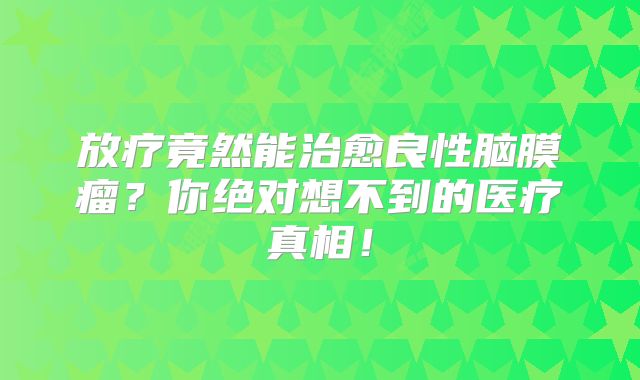 放疗竟然能治愈良性脑膜瘤？你绝对想不到的医疗真相！