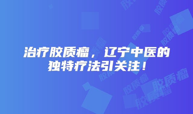 治疗胶质瘤，辽宁中医的独特疗法引关注！