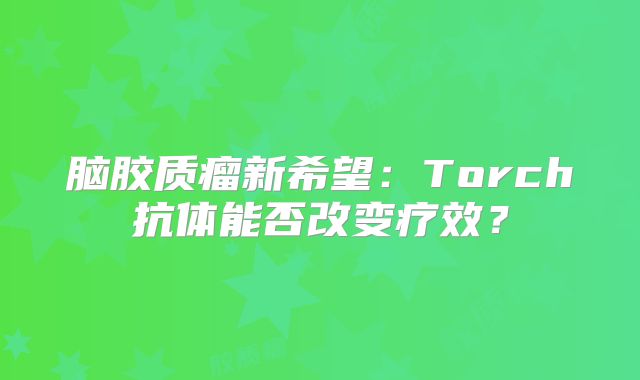 脑胶质瘤新希望：Torch抗体能否改变疗效？