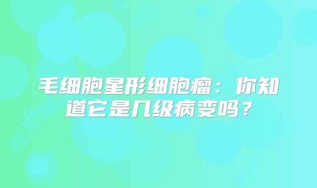 毛细胞星形细胞瘤：你知道它是几级病变吗？