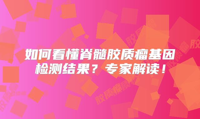 如何看懂脊髓胶质瘤基因检测结果？专家解读！