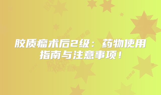 胶质瘤术后2级：药物使用指南与注意事项！