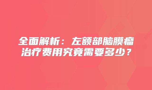 全面解析：左额部脑膜瘤治疗费用究竟需要多少？