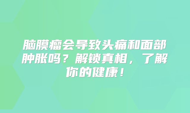 脑膜瘤会导致头痛和面部肿胀吗？解锁真相，了解你的健康！