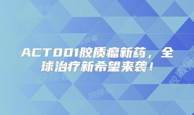 ACT001胶质瘤新药，全球治疗新希望来袭！