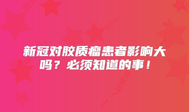 新冠对胶质瘤患者影响大吗？必须知道的事！