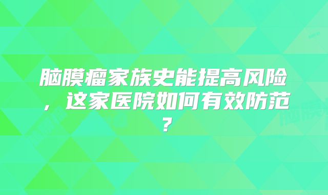 脑膜瘤家族史能提高风险，这家医院如何有效防范？
