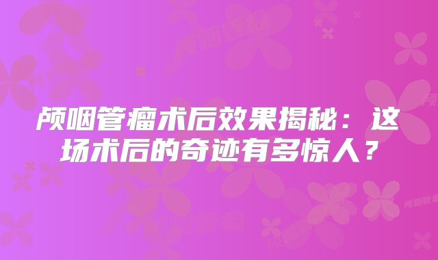 颅咽管瘤术后效果揭秘：这场术后的奇迹有多惊人？