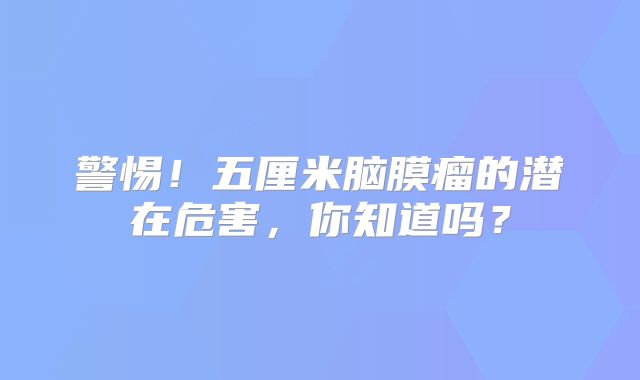 警惕！五厘米脑膜瘤的潜在危害，你知道吗？