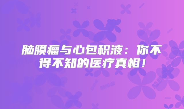 脑膜瘤与心包积液：你不得不知的医疗真相！