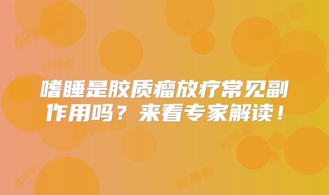 嗜睡是胶质瘤放疗常见副作用吗？来看专家解读！
