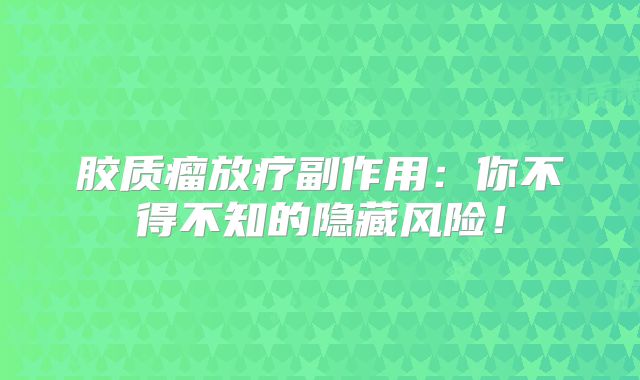 胶质瘤放疗副作用：你不得不知的隐藏风险！