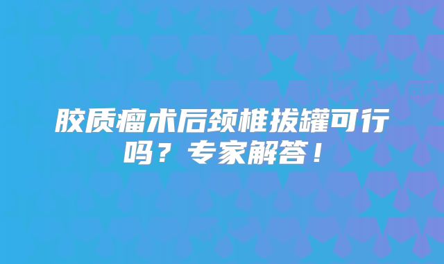 胶质瘤术后颈椎拔罐可行吗？专家解答！
