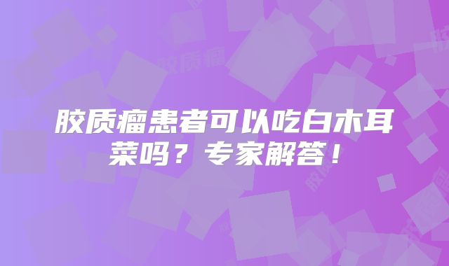 胶质瘤患者可以吃白木耳菜吗？专家解答！