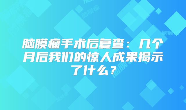 脑膜瘤手术后复查：几个月后我们的惊人成果揭示了什么？