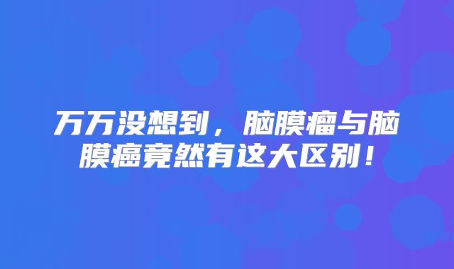 万万没想到，脑膜瘤与脑膜癌竟然有这大区别！