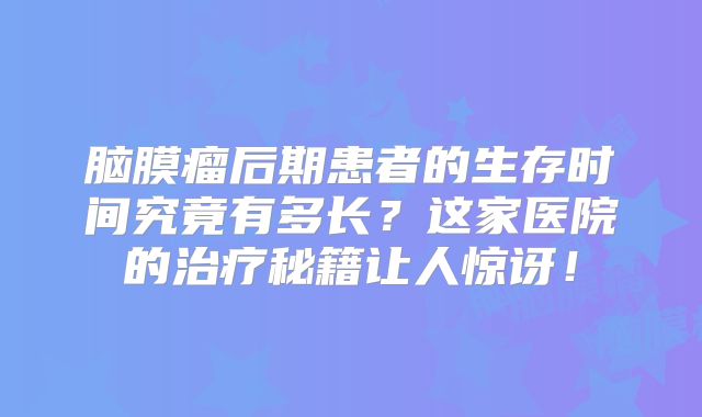 脑膜瘤后期患者的生存时间究竟有多长？这家医院的治疗秘籍让人惊讶！