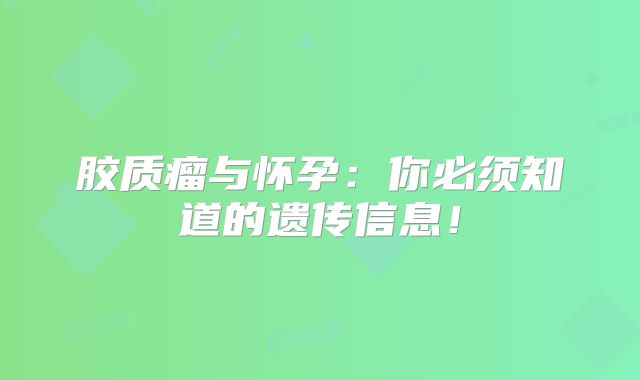 胶质瘤与怀孕：你必须知道的遗传信息！