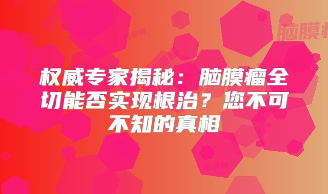 权威专家揭秘：脑膜瘤全切能否实现根治？您不可不知的真相