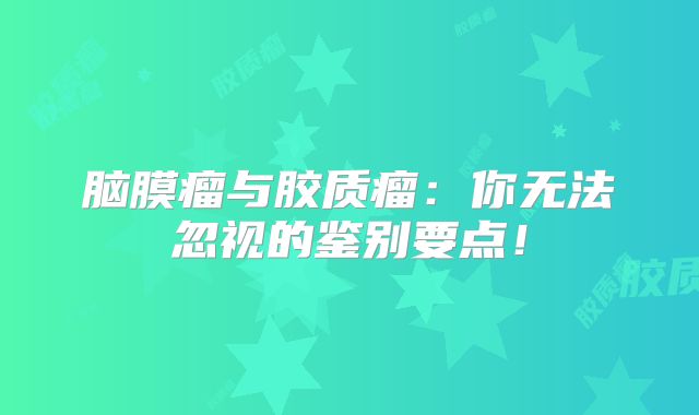脑膜瘤与胶质瘤：你无法忽视的鉴别要点！