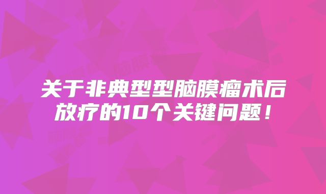 关于非典型型脑膜瘤术后放疗的10个关键问题！
