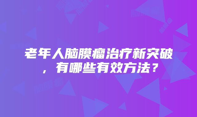 老年人脑膜瘤治疗新突破，有哪些有效方法？