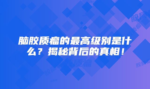 脑胶质瘤的最高级别是什么？揭秘背后的真相！