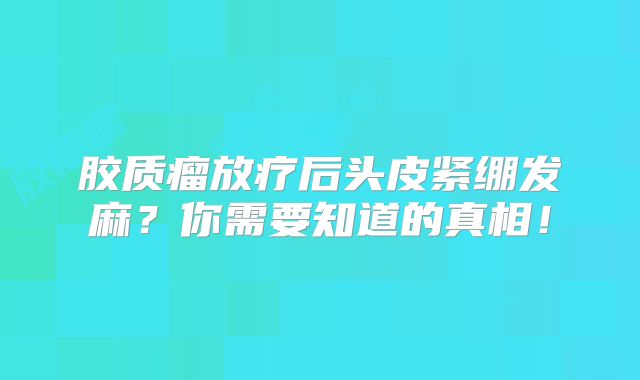 胶质瘤放疗后头皮紧绷发麻？你需要知道的真相！