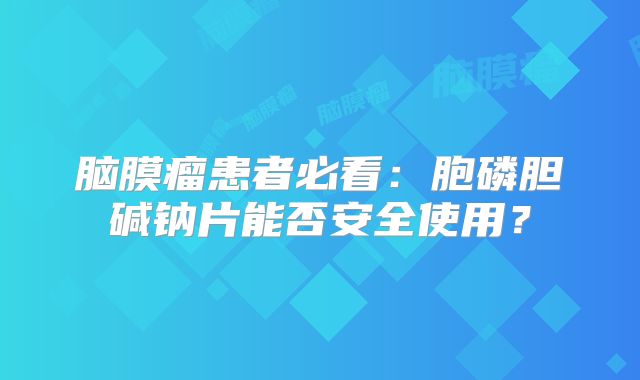 脑膜瘤患者必看：胞磷胆碱钠片能否安全使用？