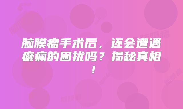 脑膜瘤手术后，还会遭遇癫痫的困扰吗？揭秘真相！