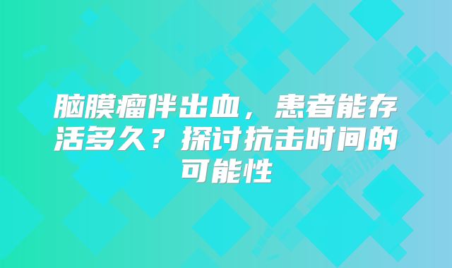 脑膜瘤伴出血，患者能存活多久？探讨抗击时间的可能性
