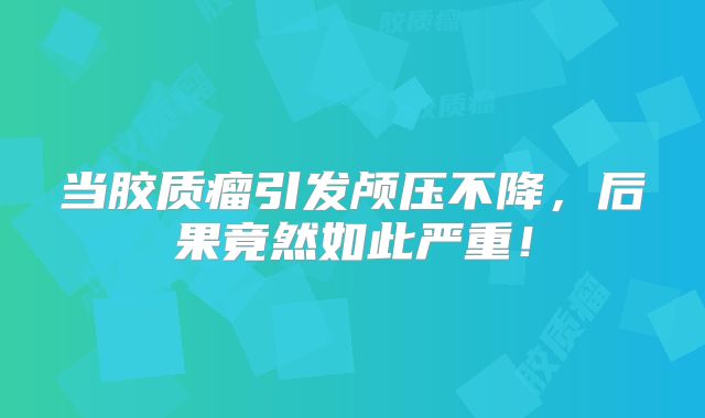 当胶质瘤引发颅压不降，后果竟然如此严重！