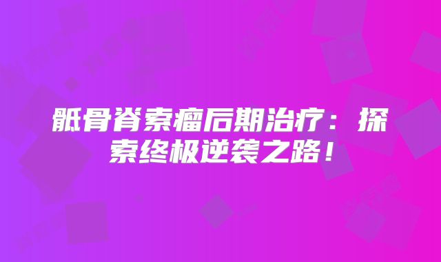 骶骨脊索瘤后期治疗：探索终极逆袭之路！