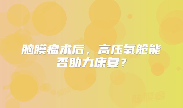 脑膜瘤术后，高压氧舱能否助力康复？