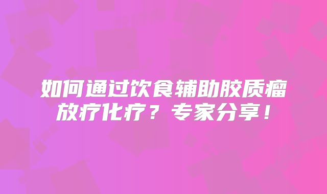如何通过饮食辅助胶质瘤放疗化疗？专家分享！