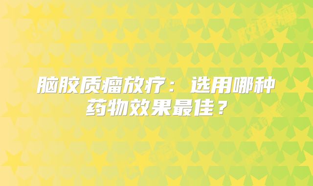 脑胶质瘤放疗：选用哪种药物效果最佳？