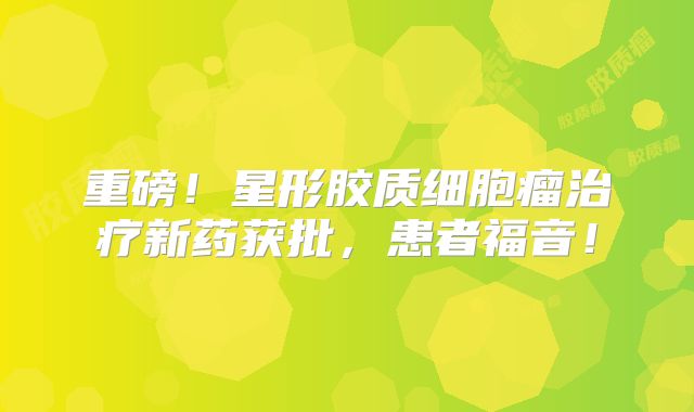 重磅！星形胶质细胞瘤治疗新药获批，患者福音！