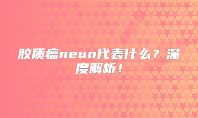 胶质瘤neun代表什么？深度解析！