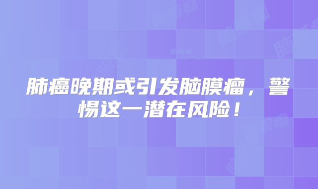 肺癌晚期或引发脑膜瘤，警惕这一潜在风险！