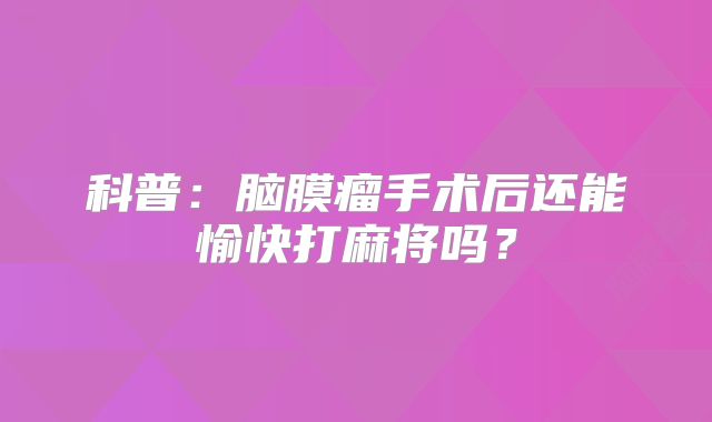 科普：脑膜瘤手术后还能愉快打麻将吗？