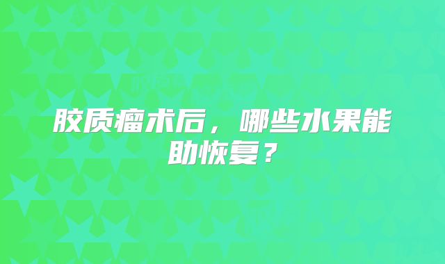 胶质瘤术后，哪些水果能助恢复？