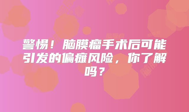 警惕！脑膜瘤手术后可能引发的偏瘫风险，你了解吗？