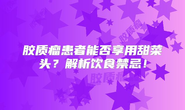 胶质瘤患者能否享用甜菜头？解析饮食禁忌！