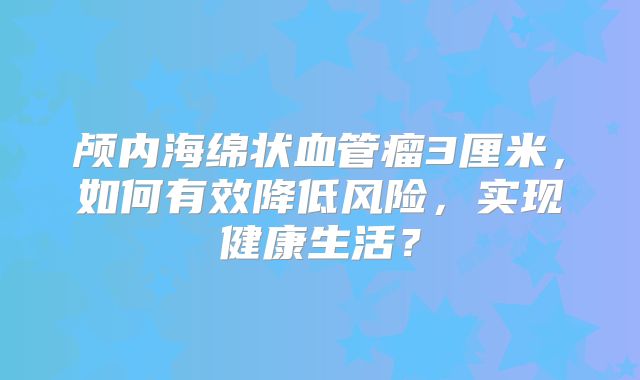 颅内海绵状血管瘤3厘米，如何有效降低风险，实现健康生活？