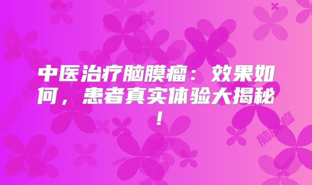 中医治疗脑膜瘤：效果如何，患者真实体验大揭秘！