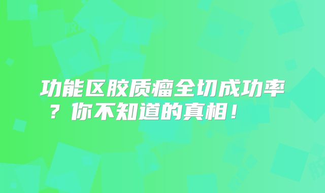 功能区胶质瘤全切成功率？你不知道的真相！  